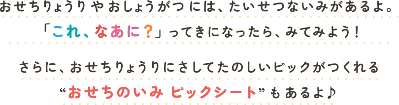 おせちりょうりやおしょうがつには、たいせつないみがあるよ。「これ、なあに？」ってきになったら、みてみよう！さらに、おせちりょうりにさしてたのしいピックがつくれる“おせちのいみピックシート”もあるよ♪