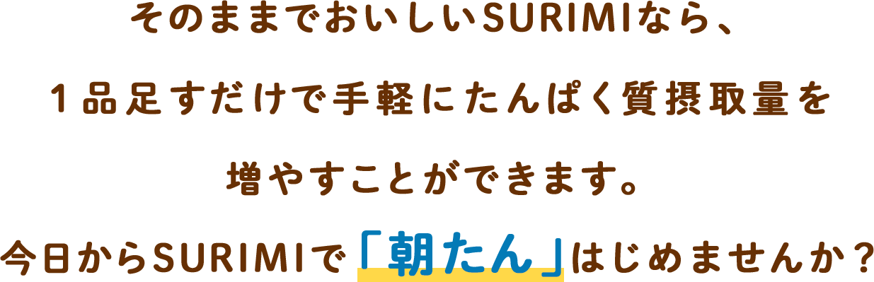 そのままでおいしいSURIMIなら、1品足すだけで手軽にたんぱく質摂取量を増やすことができます。今日からSURIMIで「朝たん」はじめませんか？