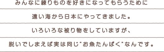 みんなに練りものを好きになってもらうために遠い海から日本にやってきました。いろいろな被り物をしていますが、脱いでしまえば実は同じ“お魚たんぱく”なんです。