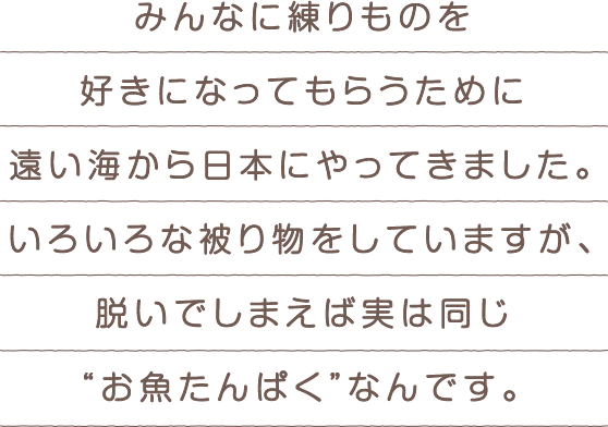 みんなに練りものを好きになってもらうために遠い海から日本にやってきました。いろいろな被り物をしていますが、脱いでしまえば実は同じ“お魚たんぱく”なんです。