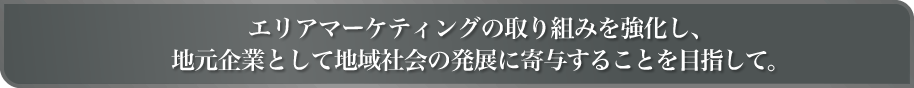 エリアマーケティングの取り組みを強化し、地元企業として地域社会の発展に寄与することを目指して。