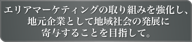 エリアマーケティングの取り組みを強化し、地元企業として地域社会の発展に寄与することを目指して。